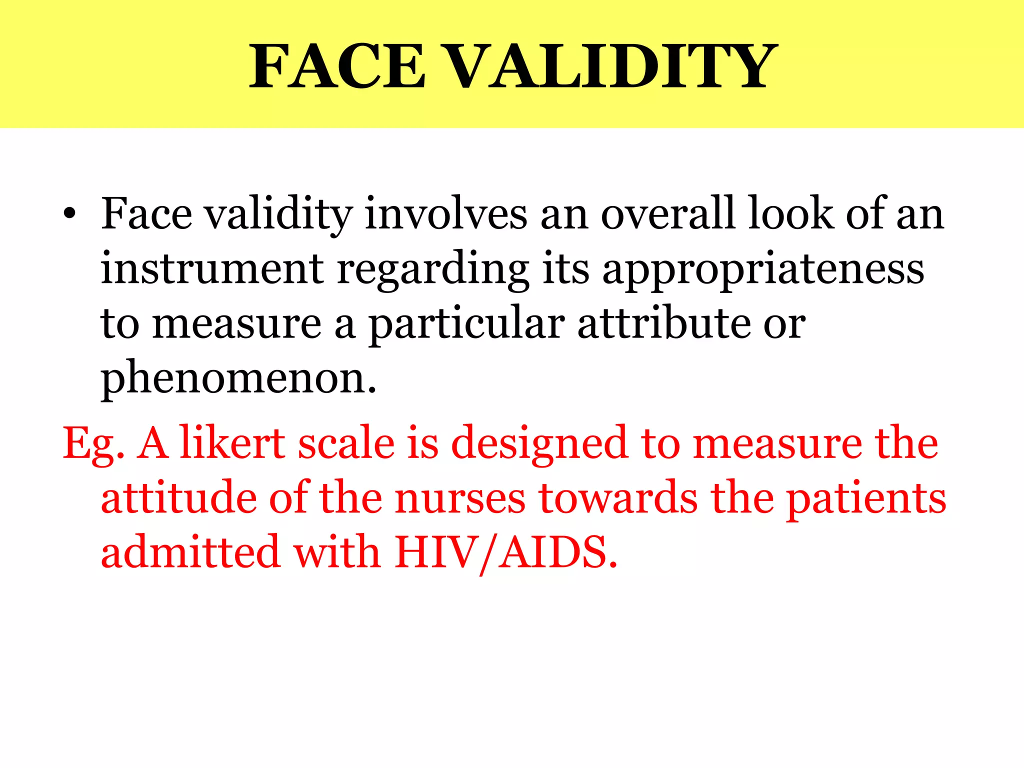 FACE VALIDITY
• Face validity involves an overall look of an
instrument regarding its appropriateness
to measure a particular attribute or
phenomenon.
Eg. A likert scale is designed to measure the
attitude of the nurses towards the patients
admitted with HIV/AIDS.
 