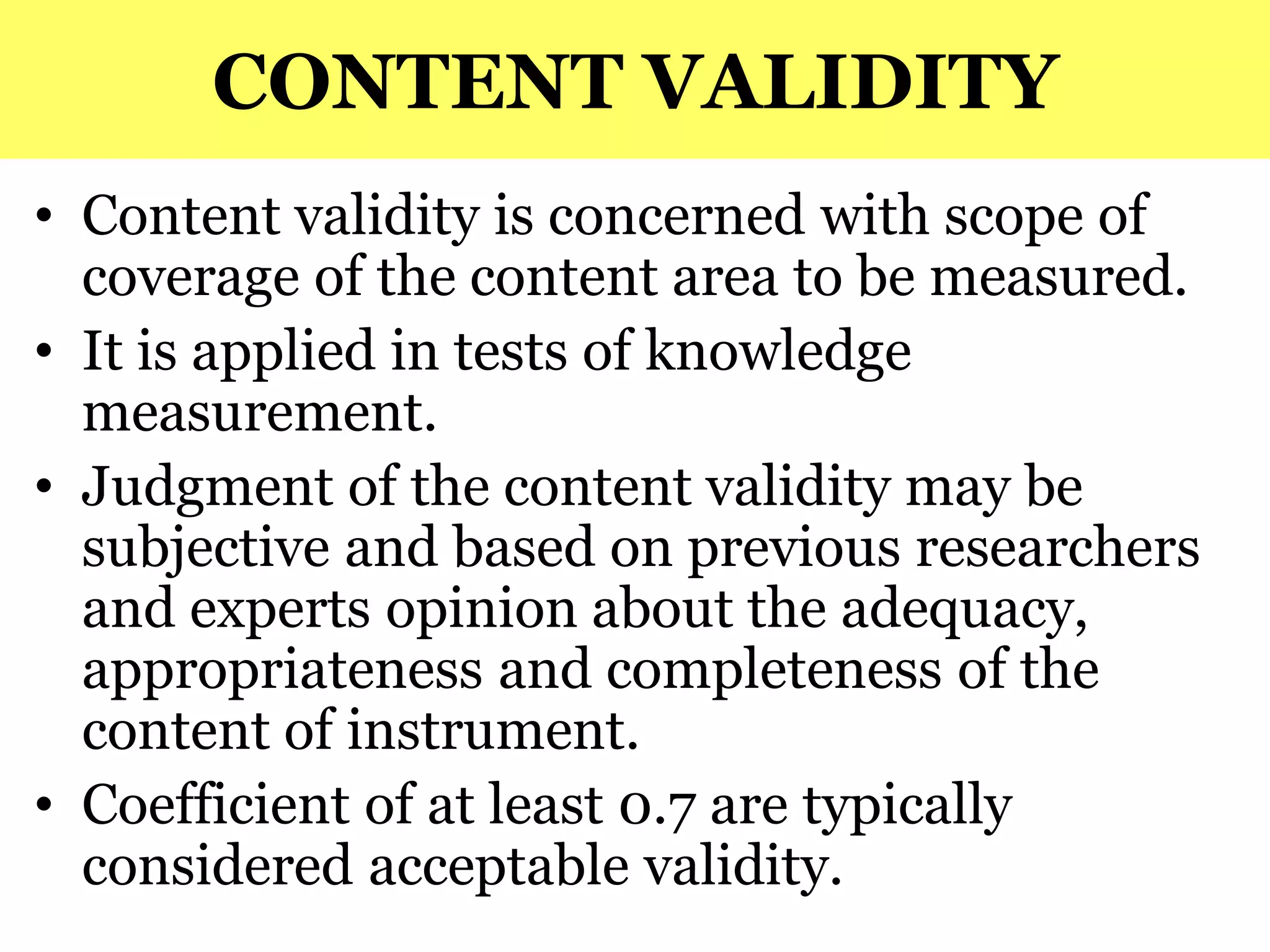 CONTENT VALIDITY
• Content validity is concerned with scope of
coverage of the content area to be measured.
• It is applied in tests of knowledge
measurement.
• Judgment of the content validity may be
subjective and based on previous researchers
and experts opinion about the adequacy,
appropriateness and completeness of the
content of instrument.
• Coefficient of at least 0.7 are typically
considered acceptable validity.
 