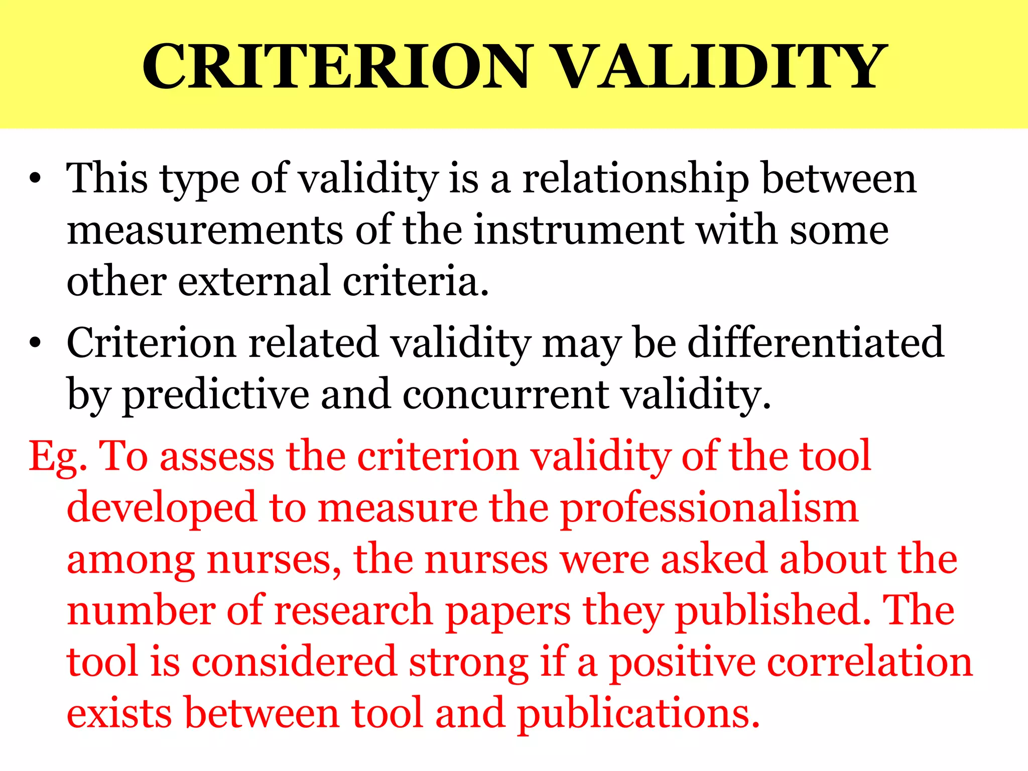 CRITERION VALIDITY
• This type of validity is a relationship between
measurements of the instrument with some
other external criteria.
• Criterion related validity may be differentiated
by predictive and concurrent validity.
Eg. To assess the criterion validity of the tool
developed to measure the professionalism
among nurses, the nurses were asked about the
number of research papers they published. The
tool is considered strong if a positive correlation
exists between tool and publications.
 
