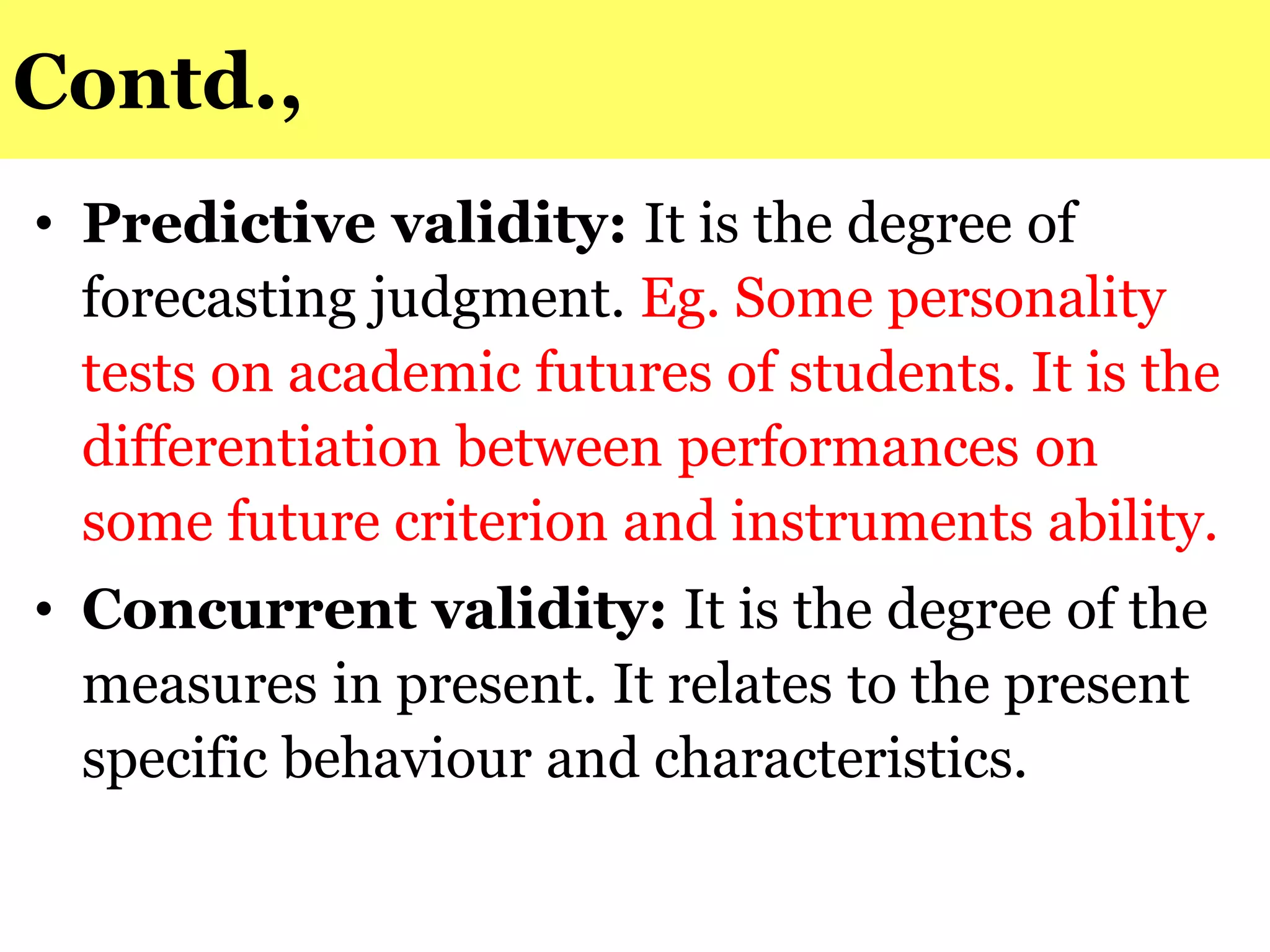 Contd.,
• Predictive validity: It is the degree of
forecasting judgment. Eg. Some personality
tests on academic futures of students. It is the
differentiation between performances on
some future criterion and instruments ability.
• Concurrent validity: It is the degree of the
measures in present. It relates to the present
specific behaviour and characteristics.
 