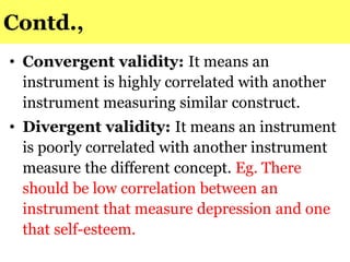 Contd.,
• Convergent validity: It means an
instrument is highly correlated with another
instrument measuring similar construct.
• Divergent validity: It means an instrument
is poorly correlated with another instrument
measure the different concept. Eg. There
should be low correlation between an
instrument that measure depression and one
that self-esteem.
 
