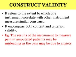 CONSTRUCT VALIDITY
• It refers to the extent to which one
instrument correlate with other instrument
measure similar construct.
• It encompass both content and criterion
validity.
• Eg. The results of the instrument to measure
pain in amputated patients may be
misleading as the pain may be due to anxiety.
 