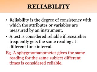 RELIABILITY
• Reliability is the degree of consistency with
which the attributes or variables are
measured by an instrument.
• A test is considered reliable if researcher
frequently gets the same reading at
different time interval.
Eg. A sphygmomanometer gives the same
reading for the same subject different
times is considered reliable.
 