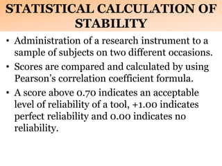 STATISTICAL CALCULATION OF
STABILITY
• Administration of a research instrument to a
sample of subjects on two different occasions.
• Scores are compared and calculated by using
Pearson’s correlation coefficient formula.
• A score above 0.70 indicates an acceptable
level of reliability of a tool, +1.00 indicates
perfect reliability and 0.00 indicates no
reliability.
 