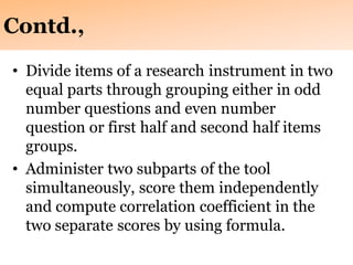 Contd.,
• Divide items of a research instrument in two
equal parts through grouping either in odd
number questions and even number
question or first half and second half items
groups.
• Administer two subparts of the tool
simultaneously, score them independently
and compute correlation coefficient in the
two separate scores by using formula.
 