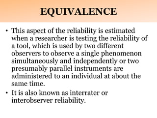 EQUIVALENCE
• This aspect of the reliability is estimated
when a researcher is testing the reliability of
a tool, which is used by two different
observers to observe a single phenomenon
simultaneously and independently or two
presumably parallel instruments are
administered to an individual at about the
same time.
• It is also known as interrater or
interobserver reliability.
 