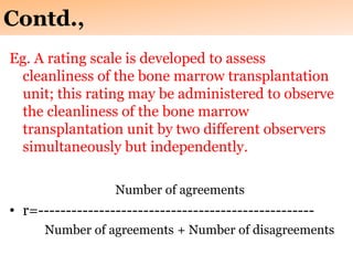 Contd.,
Eg. A rating scale is developed to assess
cleanliness of the bone marrow transplantation
unit; this rating may be administered to observe
the cleanliness of the bone marrow
transplantation unit by two different observers
simultaneously but independently.
Number of agreements
• r=--------------------------------------------------
Number of agreements + Number of disagreements
 
