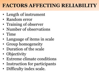 FACTORS AFFECTING RELIABILITY
• Length of instrument
• Random error
• Training of observer
• Number of observations
• Time
• Language of items in scale
• Group homogeneity
• Duration of the scale
• Objectivity
• Extreme climate conditions
• Instruction for participants
• Difficulty index scale.
 