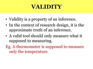VALIDITY
• Validity is a property of an inference.
• In the context of research design, it is the
approximate truth of an inference.
• A valid tool should only measure what it
supposed to measuring.
Eg. A thermometer is supposed to measure
only the temperature.
 