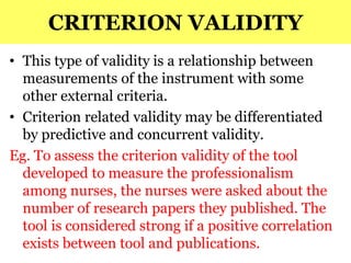 CRITERION VALIDITY
• This type of validity is a relationship between
measurements of the instrument with some
other external criteria.
• Criterion related validity may be differentiated
by predictive and concurrent validity.
Eg. To assess the criterion validity of the tool
developed to measure the professionalism
among nurses, the nurses were asked about the
number of research papers they published. The
tool is considered strong if a positive correlation
exists between tool and publications.
 