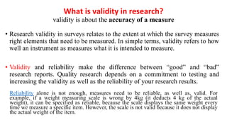 What is validity in research?
validity is about the accuracy of a measure
• Research validity in surveys relates to the extent at which the survey measures
right elements that need to be measured. In simple terms, validity refers to how
well an instrument as measures what it is intended to measure.
• Validity and reliability make the difference between “good” and “bad”
research reports. Quality research depends on a commitment to testing and
increasing the validity as well as the reliability of your research results.
Reliability alone is not enough, measures need to be reliable, as well as, valid. For
example, if a weight measuring scale is wrong by 4kg (it deducts 4 kg of the actual
weight), it can be specified as reliable, because the scale displays the same weight every
time we measure a specific item. However, the scale is not valid because it does not display
the actual weight of the item.
 