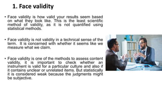 1. Face validity
• Face validity is how valid your results seem based
on what they look like. This is the least scientific
method of validity, as it is not quantified using
statistical methods.
• Face validity is not validity in a technical sense of the
term. It is concerned with whether it seems like we
measure what we claim.
• Face validity is one of the methods to assess content
validity, it is important to check whether an
instrument is valid for a particular culture and also if
it contains unclear or unrelated items. But statistically
it is considered weak because the judgments might
be subjective.
 