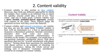 2. Content validity
• Content validity is also similar to face validity.
However, they both use different approaches to check
for validity. Face validity is an informal way to check
for validity; anyone could take a test at it’s “face
value” and say it looks good. Content validity uses
a more formal, statistics-based approach, usually
with experts in the field. These experts judge the
questions on how well they cover the material.
• Content validity and internal consistency are similar,
but they are not the same thing. Content validity is
how well an instrument (i.e. a test or questionnaire)
measures a theoretical construct. Internal consistency
measures how well some test items or
questions measure particular characteristics or
variables in the model. For example, you might have a
ten-question customer satisfaction survey with three
questions that test for “overall satisfaction with phone
service.” Testing those three questions for satisfaction
with phone service is an example of checking for
internal consistency; taking the whole survey and
making sure it measures “customer satisfaction”
would be an example of content validity.
 