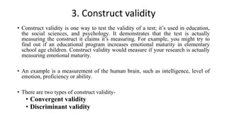 3. Construct validity
• Construct validity is one way to test the validity of a test; it’s used in education,
the social sciences, and psychology. It demonstrates that the test is actually
measuring the construct it claims it’s measuring. For example, you might try to
find out if an educational program increases emotional maturity in elementary
school age children. Construct validity would measure if your research is actually
measuring emotional maturity.
• An example is a measurement of the human brain, such as intelligence, level of
emotion, proficiency or ability.
• There are two types of construct validity-
• Convergent validity
• Discriminant validity
 