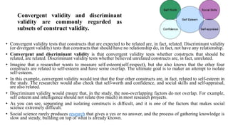 Convergent validity and discriminant
validity are commonly regarded as
subsets of construct validity.
• Convergent validity tests that constructs that are expected to be related are, in fact, related. Discriminant validity
(or divergent validity) tests that constructs that should have no relationship do, in fact, not have any relationship.
• Convergent and discriminant validity is that convergent validity tests whether constructs that should be
related, are related. Discriminant validity tests whether believed unrelated constructs are, in fact, unrelated.
• Imagine that a researcher wants to measure self-esteem(self-respect), but she also knows that the other four
constructs are related to self-esteem and have some overlap. The ultimate goal is to maker an attempt to isolate
self-esteem.
• In this example, convergent validity would test that the four other constructs are, in fact, related to self-esteem in
the study. The researcher would also check that self-worth and confidence, and social skills and self-appraisal,
are also related.
• Discriminant validity would ensure that, in the study, the non-overlapping factors do not overlap. For example,
self esteem and intelligence should not relate (too much) in most research projects.
• As you can see, separating and isolating constructs is difficult, and it is one of the factors that makes social
science extremely difficult.
• Social science rarely produces research that gives a yes or no answer, and the process of gathering knowledge is
slow and steady, building on top of what is already known.
 