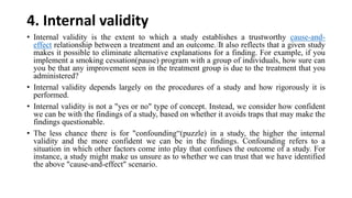 4. Internal validity
• Internal validity is the extent to which a study establishes a trustworthy cause-and-
effect relationship between a treatment and an outcome.﻿It also reflects that a given study
makes it possible to eliminate alternative explanations for a finding. For example, if you
implement a smoking cessation(pause) program with a group of individuals, how sure can
you be that any improvement seen in the treatment group is due to the treatment that you
administered?
• Internal validity depends largely on the procedures of a study and how rigorously it is
performed.
• Internal validity is not a "yes or no" type of concept. Instead, we consider how confident
we can be with the findings of a study, based on whether it avoids traps that may make the
findings questionable.
• The less chance there is for "confounding“(puzzle) in a study, the higher the internal
validity and the more confident we can be in the findings. Confounding refers to a
situation in which other factors come into play that confuses the outcome of a study. For
instance, a study might make us unsure as to whether we can trust that we have identified
the above "cause-and-effect" scenario.
 