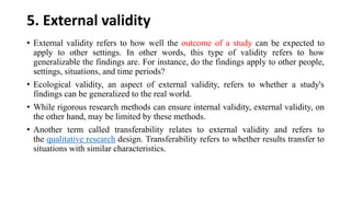 5. External validity
• External validity refers to how well the outcome of a study can be expected to
apply to other settings. In other words, this type of validity refers to how
generalizable the findings are. For instance, do the findings apply to other people,
settings, situations, and time periods?
• Ecological validity, an aspect of external validity, refers to whether a study's
findings can be generalized to the real world.
• While rigorous research methods can ensure internal validity, external validity, on
the other hand, may be limited by these methods.
• Another term called transferability relates to external validity and refers to
the qualitative research design. Transferability refers to whether results transfer to
situations with similar characteristics.
 