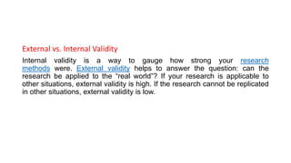 External vs. Internal Validity
Internal validity is a way to gauge how strong your research
methods were. External validity helps to answer the question: can the
research be applied to the “real world”? If your research is applicable to
other situations, external validity is high. If the research cannot be replicated
in other situations, external validity is low.
 