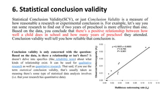 6. Statistical conclusion validity
Statistical Conclusion Validity(SCV), or just Conclusion Validity is a measure of
how reasonable a research or experimental conclusion is. For example, let’s say you
ran some research to find out if two years of preschool is more effective than one.
Based on the data, you conclude that there’s a positive relationship between how
well a child does in school and how many years of preschool they attended.
Conclusion validity well tell you how reliable that conclusion is.
Conclusion validity is only concerned with the question:
Based on the data, is there a relationship or isn’t there? It
doesn’t delve into specifics (like reliability tests) about what
kinds of relationship exist. It can be used for qualitative
research as well as quantitative research. That said, if you use the
term statistical conclusion validity, that’s usually taken as
meaning there’s some type of statistical data analysis involves
(i.e. that your research has quantitative data).
 