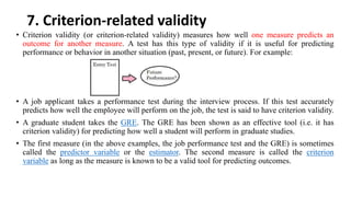 7. Criterion-related validity
• Criterion validity (or criterion-related validity) measures how well one measure predicts an
outcome for another measure. A test has this type of validity if it is useful for predicting
performance or behavior in another situation (past, present, or future). For example:
• A job applicant takes a performance test during the interview process. If this test accurately
predicts how well the employee will perform on the job, the test is said to have criterion validity.
• A graduate student takes the GRE. The GRE has been shown as an effective tool (i.e. it has
criterion validity) for predicting how well a student will perform in graduate studies.
• The first measure (in the above examples, the job performance test and the GRE) is sometimes
called the predictor variable or the estimator. The second measure is called the criterion
variable as long as the measure is known to be a valid tool for predicting outcomes.
 