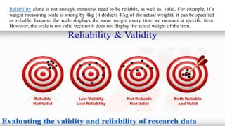 Reliability alone is not enough, measures need to be reliable, as well as, valid. For example, if a
weight measuring scale is wrong by 4kg (it deducts 4 kg of the actual weight), it can be specified
as reliable, because the scale displays the same weight every time we measure a specific item.
However, the scale is not valid because it does not display the actual weight of the item.
 