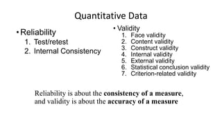 Quantitative Data
•Reliability
1. Test/retest
2. Internal Consistency
• Validity
1. Face validity
2. Content validity
3. Construct validity
4. Internal validity
5. External validity
6. Statistical conclusion validity
7. Criterion-related validity
Reliability is about the consistency of a measure,
and validity is about the accuracy of a measure
 