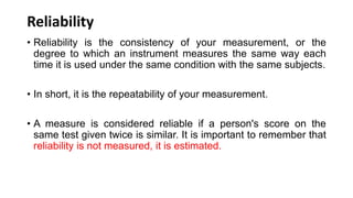 Reliability
• Reliability is the consistency of your measurement, or the
degree to which an instrument measures the same way each
time it is used under the same condition with the same subjects.
• In short, it is the repeatability of your measurement.
• A measure is considered reliable if a person's score on the
same test given twice is similar. It is important to remember that
reliability is not measured, it is estimated.
 