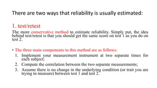 There are two ways that reliability is usually estimated:
1. test/retest
The more conservative method to estimate reliability. Simply put, the idea
behind test/retest is that you should get the same score on test 1 as you do on
test 2.
• The three main components to this method are as follows:
1. Implement your measurement instrument at two separate times for
each subject;
2. Compute the correlation between the two separate measurements;
3. Assume there is no change in the underlying condition (or trait you are
trying to measure) between test 1 and test 2.
 
