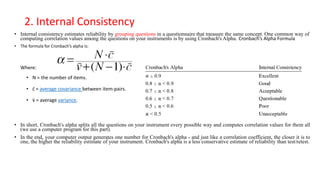 2. Internal Consistency
• Internal consistency estimates reliability by grouping questions in a questionnaire that measure the same concept. One common way of
computing correlation values among the questions on your instruments is by using Cronbach's Alpha. Cronbach’s Alpha Formula
• The formula for Cronbach’s alpha is:
Where:
• N = the number of items.
• c̄ = average covariance between item-pairs.
• v̄ = average variance.
• In short, Cronbach's alpha splits all the questions on your instrument every possible way and computes correlation values for them all
(we use a computer program for this part).
• In the end, your computer output generates one number for Cronbach's alpha - and just like a correlation coefficient, the closer it is to
one, the higher the reliability estimate of your instrument. Cronbach's alpha is a less conservative estimate of reliability than test/retest.
 