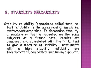 2. STABILITY RELIABILITY Stability reliability (sometimes called test, re-test reliability) is the agreement of measuring instruments over time. To determine stability, a measure or test is repeated on the same subjects at a future date. Results are compared and correlated with the initial test to give a measure of stability. Instruments with a high stability reliability are thermometers, compasses, measuring cups, etc.