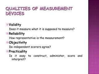 QUALITIES OF MEASUREMENT DEVICESValidityDoes it measure what it is supposed to measure?ReliabilityHow representative is the measurement?ObjectivityDo independent scorers agree?PracticalityIs it easy to construct, administer, score and interpret?