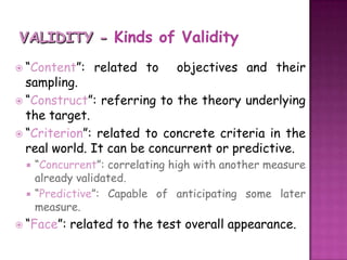 VALIDITY - Kinds of Validity“Content”: related to  objectives and their sampling.“Construct”: referring to the theory underlying the target.“Criterion”: related to concrete criteria in the real world. It can be concurrent or predictive.“Concurrent”: correlating high with another measure  already validated. “Predictive”: Capable of anticipating some later measure. “Face”: related to the test overall appearance.