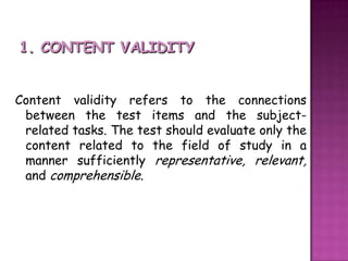 1. CONTENT VALIDITYContent validity refers to the connections between the test items and the subject-related tasks. The test should evaluate only the content related to the field of study in a manner sufficiently representative, relevant,  and comprehensible. 