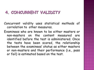 4. CONCURRENT VALIDITYConcurrent validity uses statistical methods of correlation to  other measures. Examinees who are known to be either masters or non-masters on the content measured are identified before the test is administered. Once the tests have been scored, the relationship between the examinees’ status as either masters or non-masters and their performance (i.e., pass or fail) is estimated based on the test. 