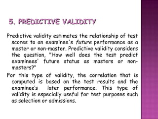 5. PREDICTIVE VALIDITYPredictive validity estimates the relationship of test scores to an examinee's future performance as a master or non-master. Predictive validity considers the question, "How well does the test predict examinees' future status as masters or non-masters?" For this type of validity, the correlation that is computed is based on the test results and the examinee’s  later performance. This type of validity is especially useful for test purposes such as selection or admissions.