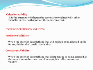 Criterion validity
It is the extent to which people’s scores are correlated with other
variables or criteria that reflect the same construct.
TYPES OF CRITERION VALIDITY:
Predictive Validity:
When the criterion is something that will happen or be assessed in the
future, this is called predictive validity.
Concurrent Validity:
When the criterion is something that is happening or being assessed at
the same time as the construct of interest, it is called concurrent
validity.
 