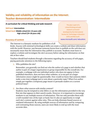 Validity and reliability of information on the Internet:
Teacher demonstration: Intermediate
A curriculum for critical thinking and web research                          This plan is part of a
                                                                          critical thinking and web
Skill level: Intermediate
                                                                             research curriculum
School level: Middle school (11–13 years old)                          developed by the International
                 High school (14–18 years old)                       Society for Technology in Education
                                                                            (ISTE) and Microsoft.

Accuracy of content                                                 www.microsoft.com/ education/criticalthinking

     The Internet is a fantastic medium for publishers of all
     kinds. Anyone with minimal technological skills can create a website and share information
     with the world. However, just because someone knows how to publish on the web does not
     necessarily mean that the information they publish is accurate. Students must learn to
     explore a website and investigate the site’s accuracy before taking the information on that
     site at face value.
     Teachers should lead students through a discussion regarding the accuracy of web pages,
     paying particular attention to the following topics:
         1. Who publishes the site?
             Remember, you generally can find out who the author of a page is and whether that
             author is part of a larger organization or group responsible for the overall site. For
             example, a webpage with one individual author who does not appear to have
             published elsewhere, does not have other websites, or is not part of a larger
             information source might be questionable. How would we know that someone didn’t
             make a one-time webpage just to vent about a particular topic? What if an author
             simply put together a temporary page meant to persuade readers on a current
             political issue?

         2. Are there other sources with similar content?
             Students may be tempted to only follow or use the information provided in the very
             first site that appears in their search results. However, it is important to encourage
             students to use multiple sources of information. This not only provides them with
             a well-rounded view of the topic at hand, but it’s also an opportunity to weigh
             each site’s content against other sites. This can help eliminate biased sources or
             outdated information. By using multiple sources of information and by comparing
             and contrasting those sources, users are more likely to end up with the most
             accurate data.
 