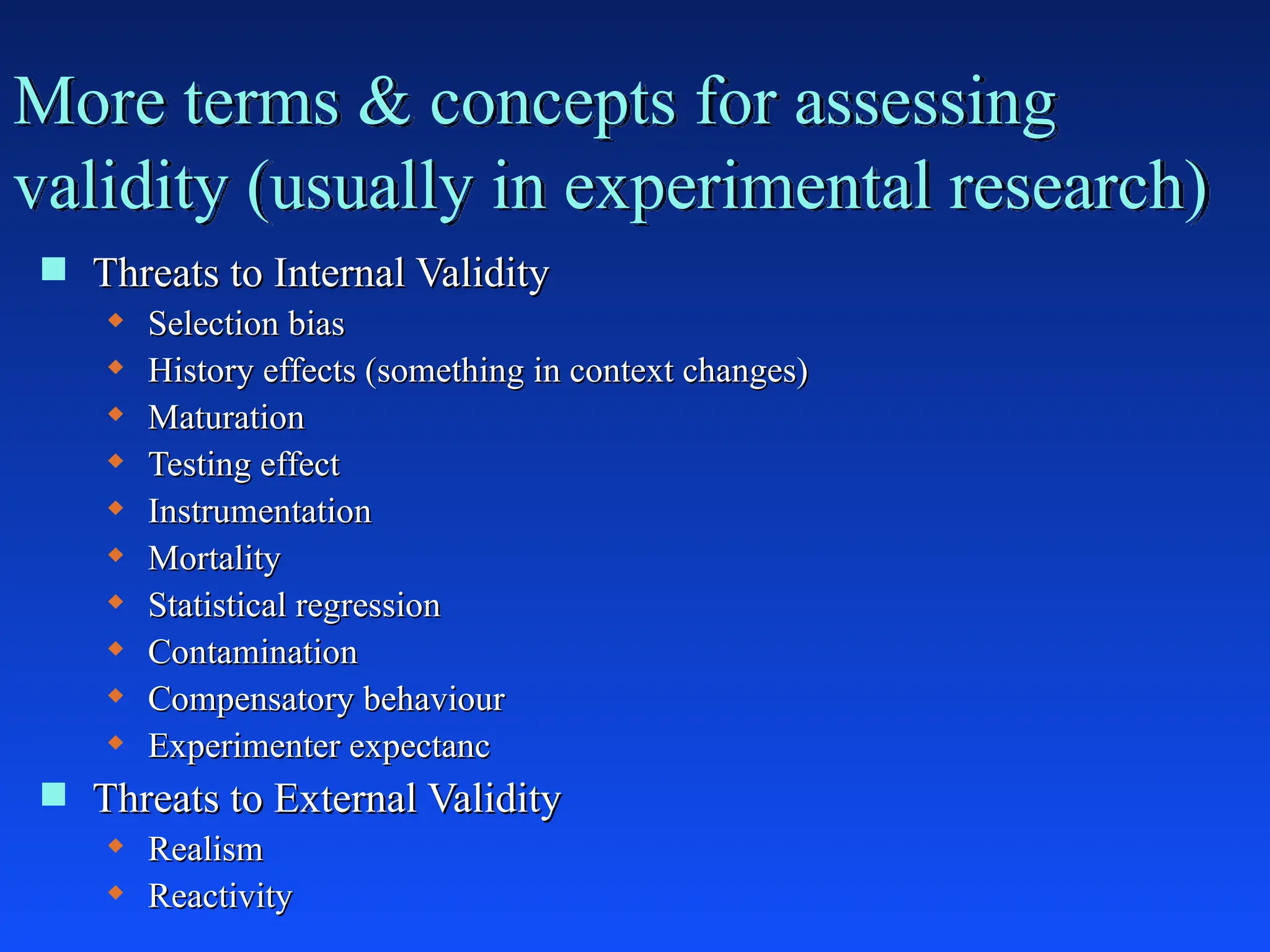 More terms & concepts for assessing
validity (usually in experimental research)
 Threats to Internal Validity
Threats to Internal Validity
 Selection bias
Selection bias
 History effects (something in context changes)
History effects (something in context changes)
 Maturation
Maturation
 Testing effect
Testing effect
 Instrumentation
Instrumentation
 Mortality
Mortality
 Statistical regression
Statistical regression
 Contamination
Contamination
 Compensatory behaviour
Compensatory behaviour
 Experimenter expectanc
Experimenter expectanc
 Threats to External Validity
Threats to External Validity
 Realism
Realism
 Reactivity
Reactivity
 
