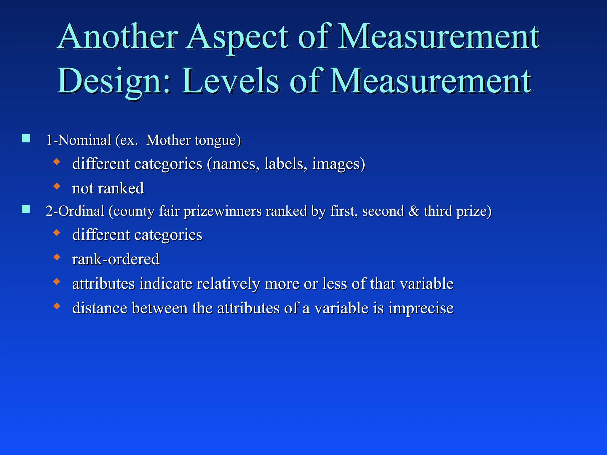 Another Aspect of Measurement
Design: Levels of Measurement
 1-Nominal (ex. Mother tongue)
1-Nominal (ex. Mother tongue)
 different categories (names, labels, images)
different categories (names, labels, images)
 not ranked
not ranked
 2-Ordinal (county fair prizewinners ranked by first, second & third prize)
2-Ordinal (county fair prizewinners ranked by first, second & third prize)
 different categories
different categories
 rank-ordered
rank-ordered
 attributes indicate relatively more or less of that variable
attributes indicate relatively more or less of that variable
 distance between the attributes of a variable is imprecise
distance between the attributes of a variable is imprecise
 