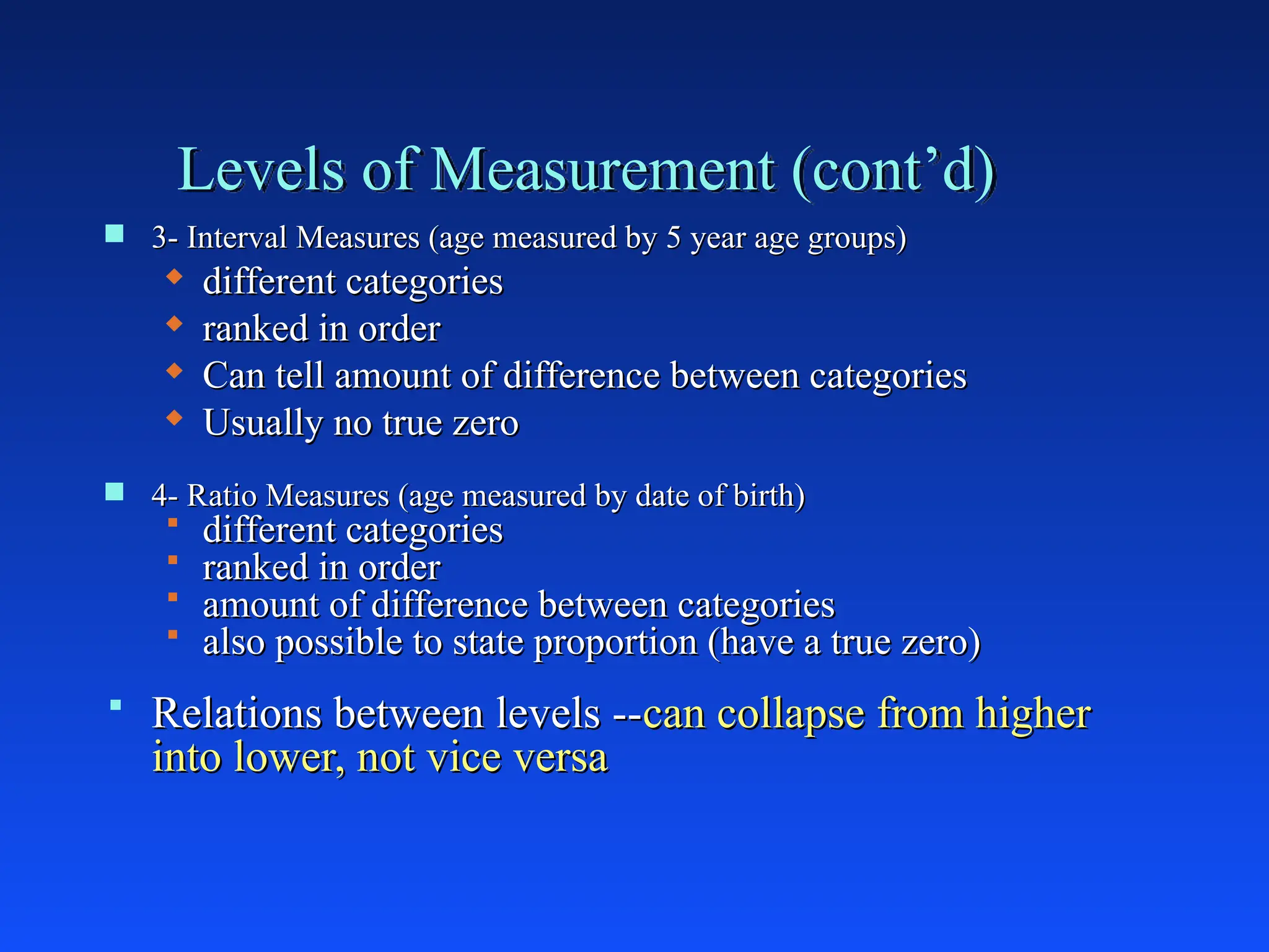 Levels of Measurement (cont’d)
 3- Interval Measures (age measured by 5 year age groups)
3- Interval Measures (age measured by 5 year age groups)
 different categories
different categories
 ranked in order
ranked in order
 Can tell amount of difference between categories
Can tell amount of difference between categories
 Usually no true zero
Usually no true zero
 4- Ratio Measures (age measured by date of birth)
4- Ratio Measures (age measured by date of birth)
 different categories
different categories
 ranked in order
ranked in order
 amount of difference between categories
amount of difference between categories
 also possible to state proportion (have a true zero)
also possible to state proportion (have a true zero)
 Relations between levels --
Relations between levels --can collapse from higher
can collapse from higher
into lower, not vice versa
into lower, not vice versa
 