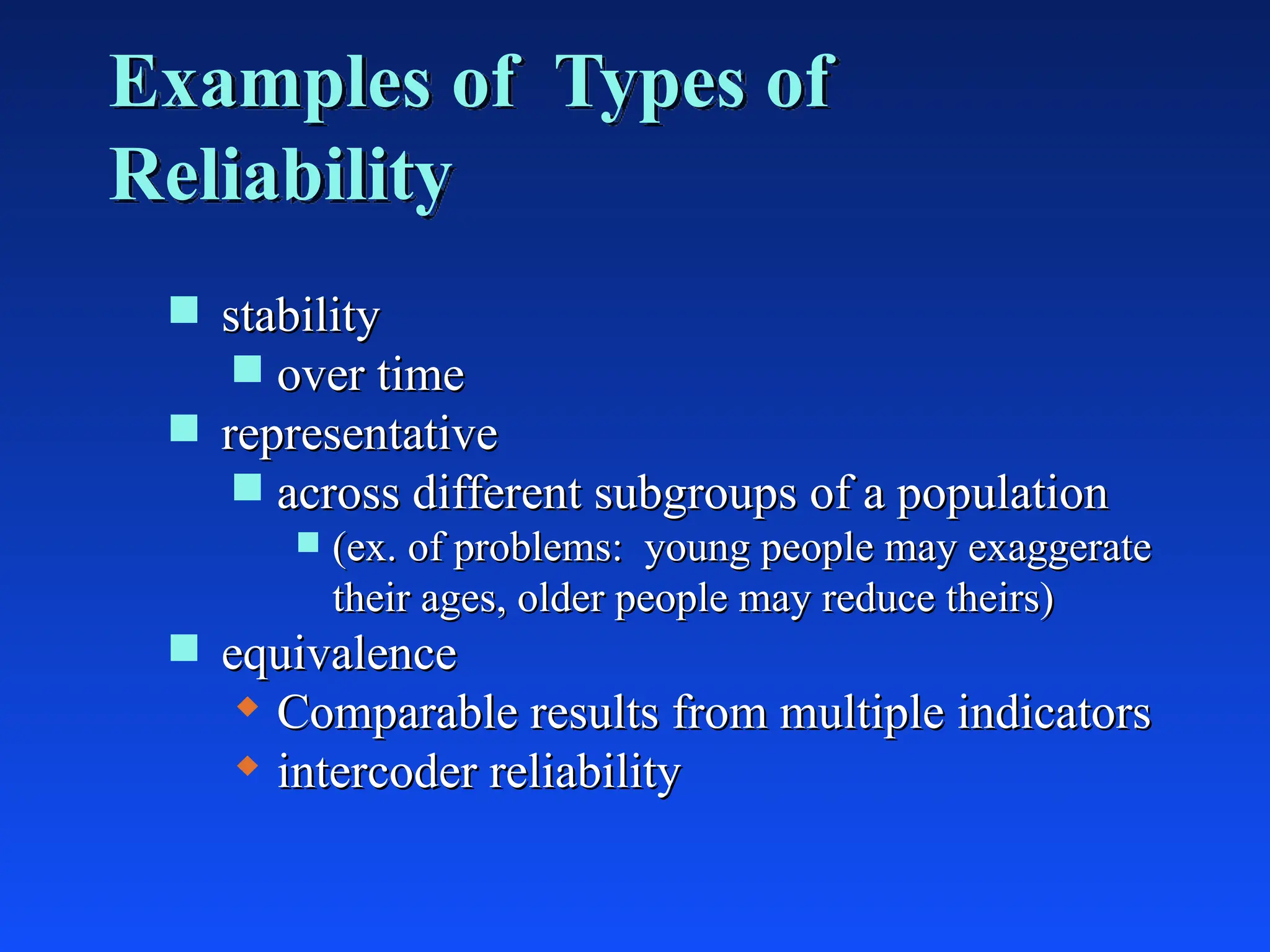 Examples of Types of
Reliability
 stability
stability
 over time
over time
 representative
representative
 across different subgroups of a population
across different subgroups of a population
 (ex. of problems: young people may exaggerate
(ex. of problems: young people may exaggerate
their ages, older people may reduce theirs)
their ages, older people may reduce theirs)
 equivalence
equivalence
 Comparable results from multiple indicators
Comparable results from multiple indicators
 intercoder reliability
intercoder reliability
 