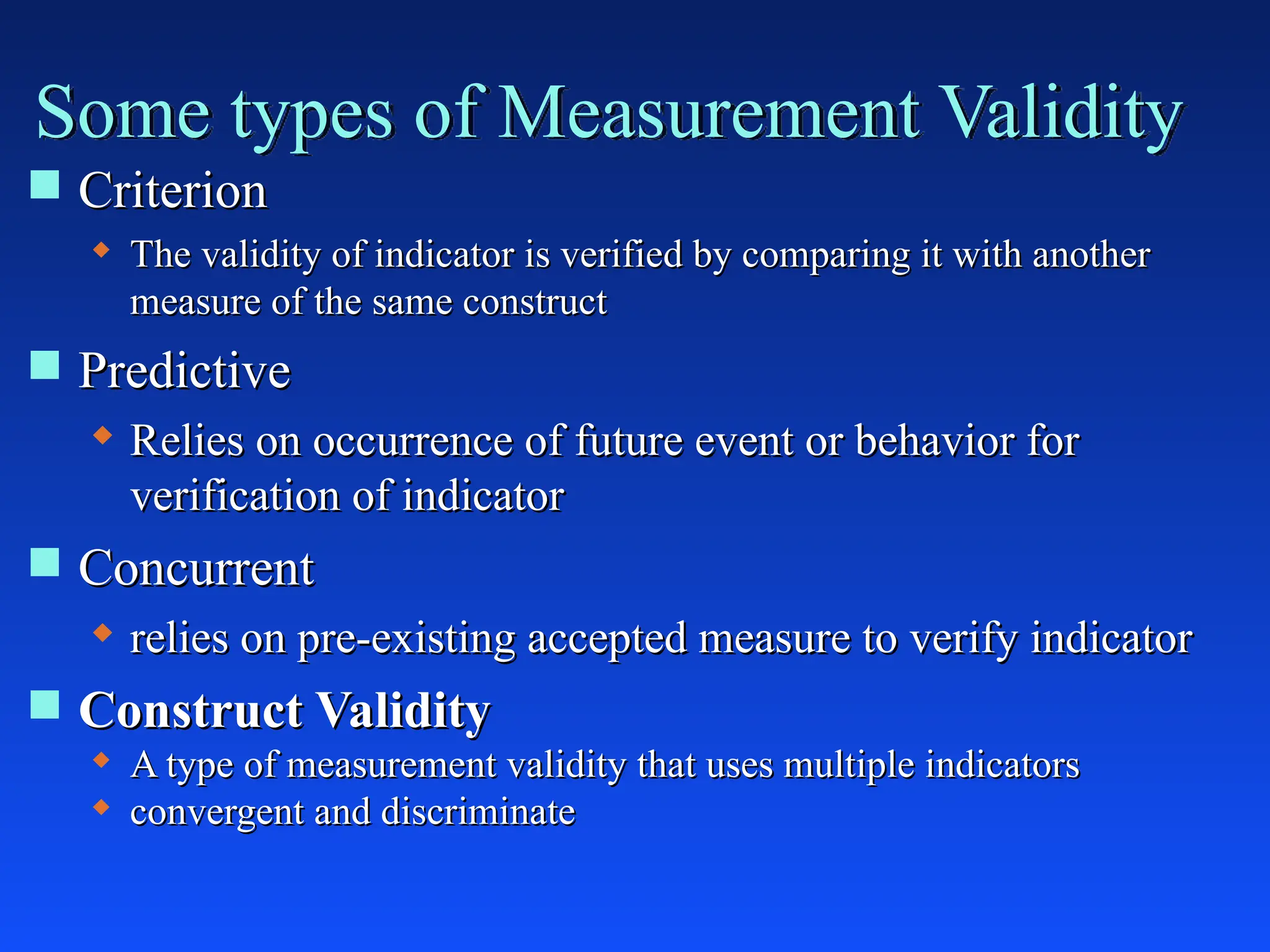  Criterion
Criterion
 The validity of indicator is verified by comparing it with another
The validity of indicator is verified by comparing it with another
measure of the same construct
measure of the same construct
 Predictive
Predictive
 Relies on occurrence of future event or behavior for
Relies on occurrence of future event or behavior for
verification of indicator
verification of indicator
 Concurrent
Concurrent
 relies on pre-existing accepted measure to verify indicator
relies on pre-existing accepted measure to verify indicator
 Construct Validity
Construct Validity
 A type of measurement validity that uses multiple indicators
A type of measurement validity that uses multiple indicators
 convergent and discriminate
convergent and discriminate
Some types of Measurement Validity
 
