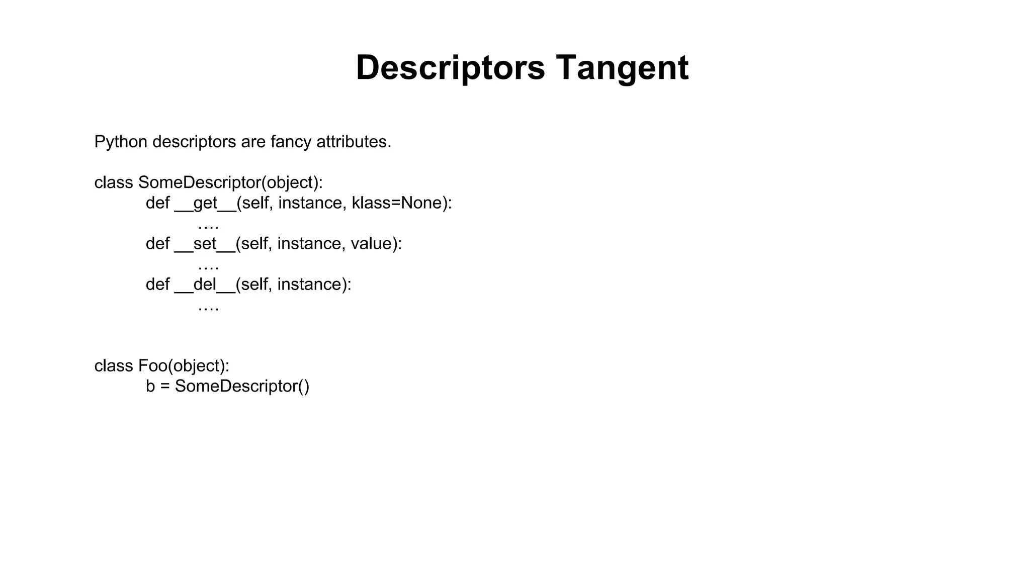 Descriptors Tangent 
Python descriptors are fancy attributes. 
class SomeDescriptor(object): 
def __get__(self, instance, klass=None): 
…. 
def __set__(self, instance, value): 
…. 
def __del__(self, instance): 
…. 
class Foo(object): 
b = SomeDescriptor() 
 
