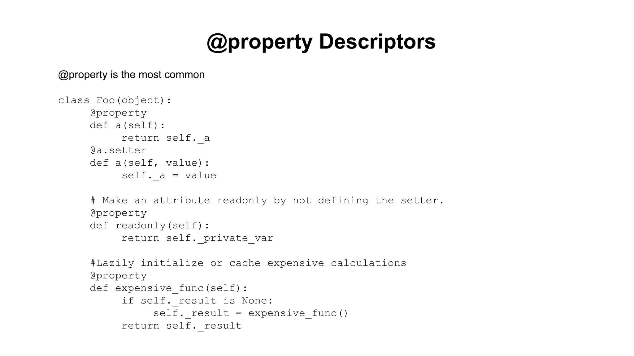 @property Descriptors 
@property is the most common 
class Foo(object): 
@property 
def a(self): 
return self._a 
@a.setter 
def a(self, value): 
self._a = value 
# Make an attribute readonly by not defining the setter. 
@property 
def readonly(self): 
return self._private_var 
#Lazily initialize or cache expensive calculations 
@property 
def expensive_func(self): 
if self._result is None: 
self._result = expensive_func() 
return self._result 
 