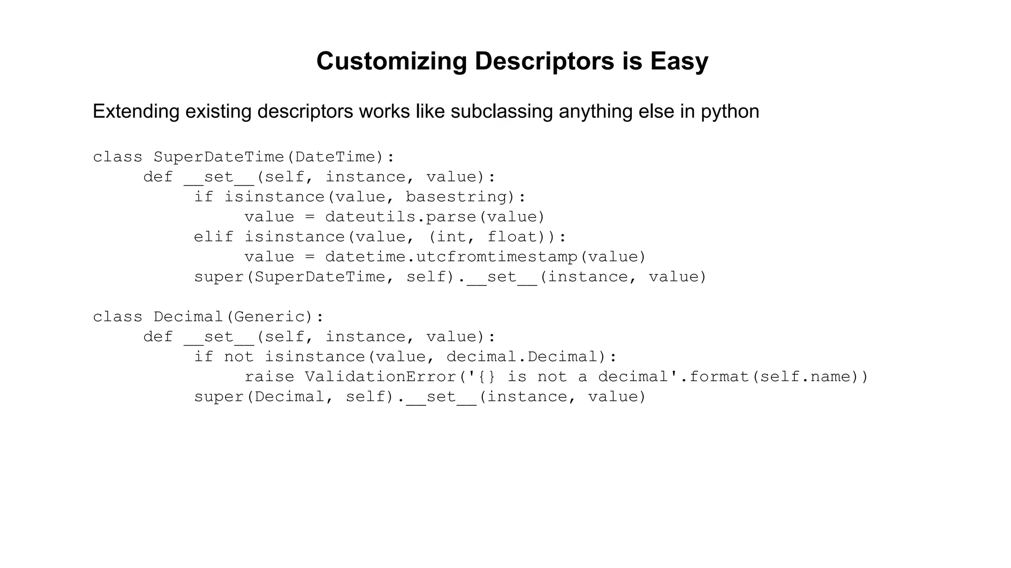 Customizing Descriptors is Easy 
Extending existing descriptors works like subclassing anything else in python 
class SuperDateTime(DateTime): 
def __set__(self, instance, value): 
if isinstance(value, basestring): 
value = dateutils.parse(value) 
elif isinstance(value, (int, float)): 
value = datetime.utcfromtimestamp(value) 
super(SuperDateTime, self).__set__(instance, value) 
class Decimal(Generic): 
def __set__(self, instance, value): 
if not isinstance(value, decimal.Decimal): 
raise ValidationError('{} is not a decimal'.format(self.name)) 
super(Decimal, self).__set__(instance, value) 
 