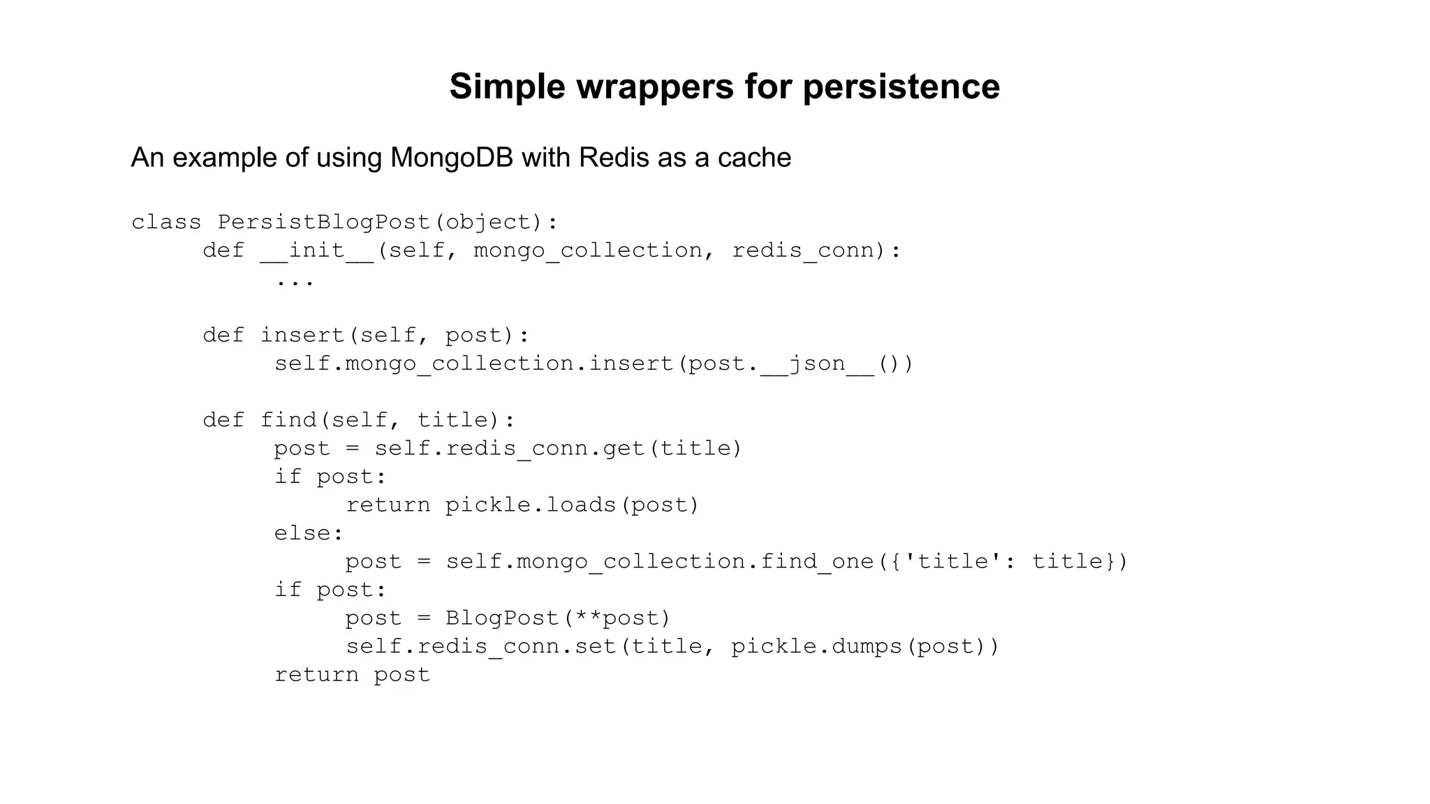 Simple wrappers for persistence 
An example of using MongoDB with Redis as a cache 
class PersistBlogPost(object): 
def __init__(self, mongo_collection, redis_conn): 
... 
def insert(self, post): 
self.mongo_collection.insert(post.__json__()) 
def find(self, title): 
post = self.redis_conn.get(title) 
if post: 
return pickle.loads(post) 
else: 
post = self.mongo_collection.find_one({'title': title}) 
if post: 
post = BlogPost(**post) 
self.redis_conn.set(title, pickle.dumps(post)) 
return post 
 