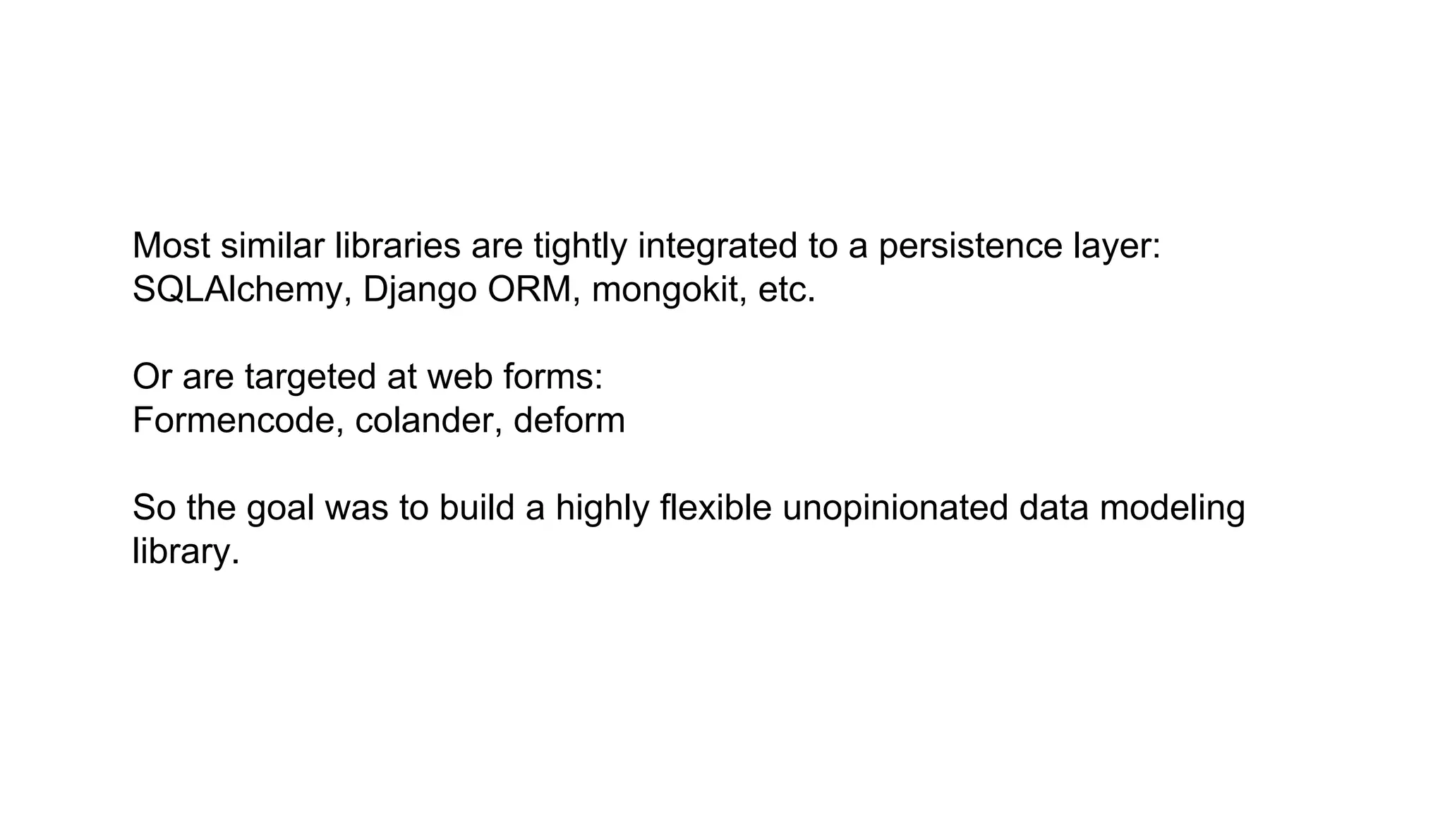Most similar libraries are tightly integrated to a persistence layer: 
SQLAlchemy, Django ORM, mongokit, etc. 
Or are targeted at web forms: 
Formencode, colander, deform 
So the goal was to build a highly flexible unopinionated data modeling 
library. 
 