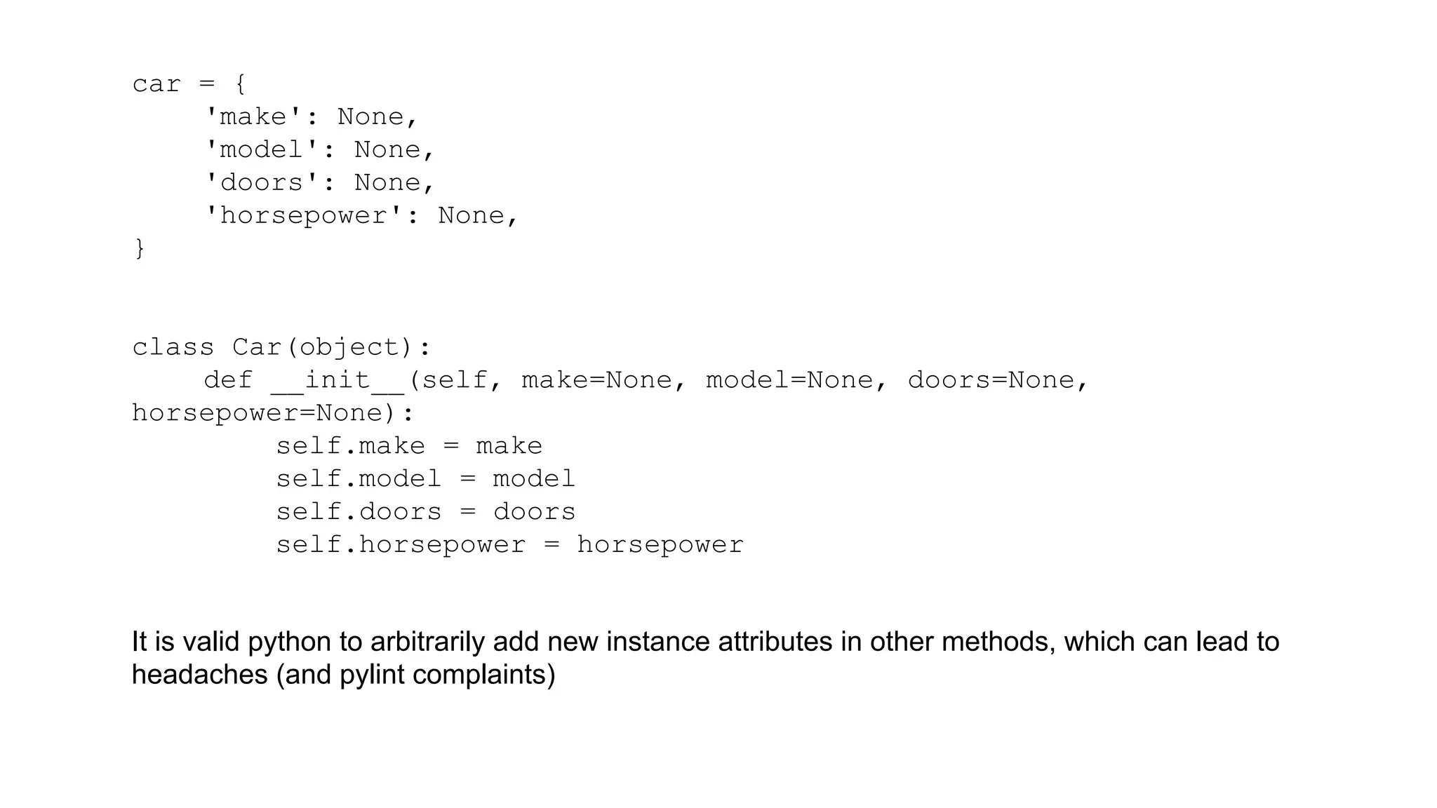 car = { 
'make': None, 
'model': None, 
'doors': None, 
'horsepower': None, 
} 
class Car(object): 
def __init__(self, make=None, model=None, doors=None, 
horsepower=None): 
self.make = make 
self.model = model 
self.doors = doors 
self.horsepower = horsepower 
It is valid python to arbitrarily add new instance attributes in other methods, which can lead to 
headaches (and pylint complaints) 
 