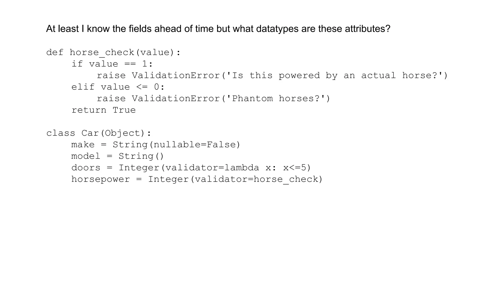 At least I know the fields ahead of time but what datatypes are these attributes? 
def horse_check(value): 
if value == 1: 
raise ValidationError('Is this powered by an actual horse?') 
elif value <= 0: 
raise ValidationError('Phantom horses?') 
return True 
class Car(Object): 
make = String(nullable=False) 
model = String() 
doors = Integer(validator=lambda x: x<=5) 
horsepower = Integer(validator=horse_check) 
 