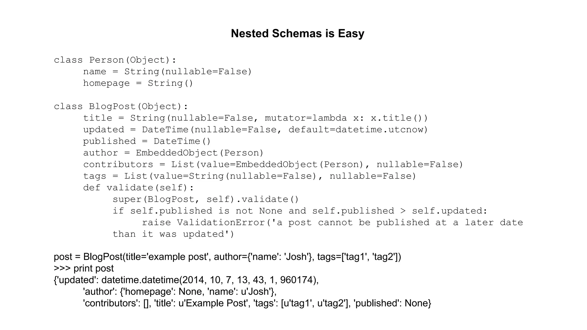 Nested Schemas is Easy 
class Person(Object): 
name = String(nullable=False) 
homepage = String() 
class BlogPost(Object): 
title = String(nullable=False, mutator=lambda x: x.title()) 
updated = DateTime(nullable=False, default=datetime.utcnow) 
published = DateTime() 
author = EmbeddedObject(Person) 
contributors = List(value=EmbeddedObject(Person), nullable=False) 
tags = List(value=String(nullable=False), nullable=False) 
def validate(self): 
super(BlogPost, self).validate() 
if self.published is not None and self.published > self.updated: 
raise ValidationError('a post cannot be published at a later date 
than it was updated') 
post = BlogPost(title='example post', author={'name': 'Josh'}, tags=['tag1', 'tag2']) 
>>> print post 
{'updated': datetime.datetime(2014, 10, 7, 13, 43, 1, 960174), 
'author': {'homepage': None, 'name': u'Josh'}, 
'contributors': [], 'title': u'Example Post', 'tags': [u'tag1', u'tag2'], 'published': None} 
 